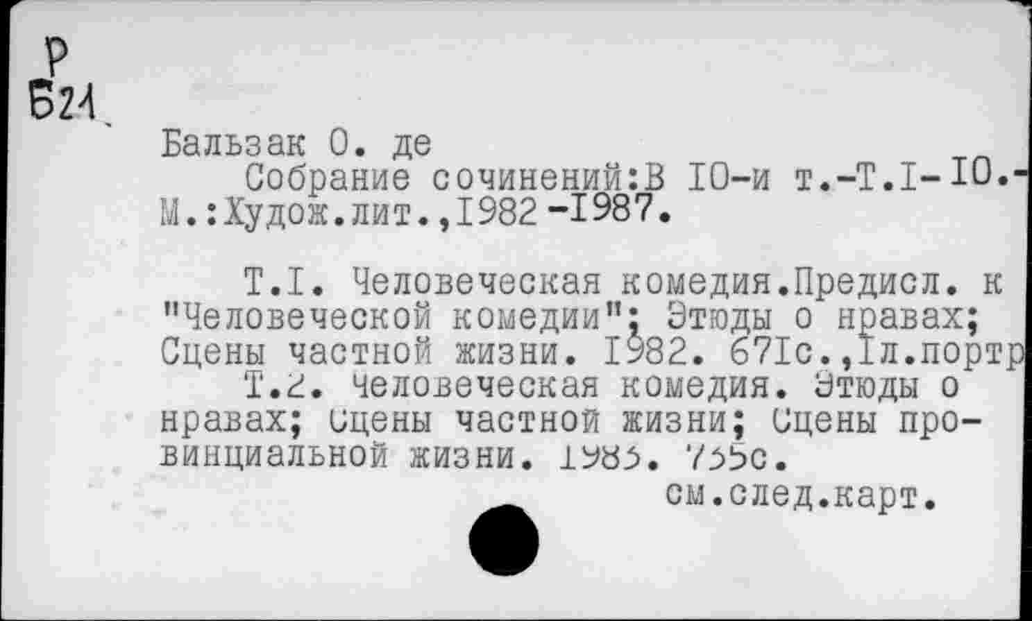 ﻿р
Б24
Бальзак 0. де
Собрание сочинений:В 10-и т.-Т.Т-Ю. М.:Худож.лит.,1982 -1987.
Т.1. Человеческая комедия.Предисл. к "Человеческой комедии"^ Этюды о нравах; Сцены частной жизни. 1982. 671с.,1л.порт
Т.2, человеческая комедия. Этюды о нравах; сцены частной жизни; сцены провинциальной жизни. 1Ь»8^. 7^5с.
см.след.карт.